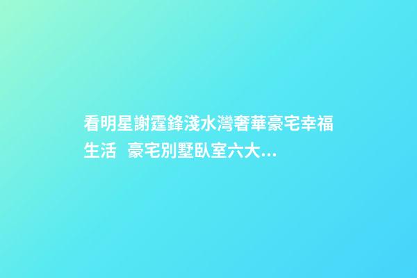 看明星謝霆鋒淺水灣奢華豪宅幸福生活   豪宅別墅臥室六大風水禁忌